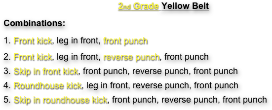 2nd Grade Yellow Belt
Combinations:
1. Front kick, leg in front, front punch
2. Front kick, leg in front, reverse punch, front punch
3. Skip in front kick, front punch, reverse punch, front punch
4. Roundhouse kick, leg in front, reverse punch, front punch
5. Skip in roundhouse kick, front punch, reverse punch, front punch
